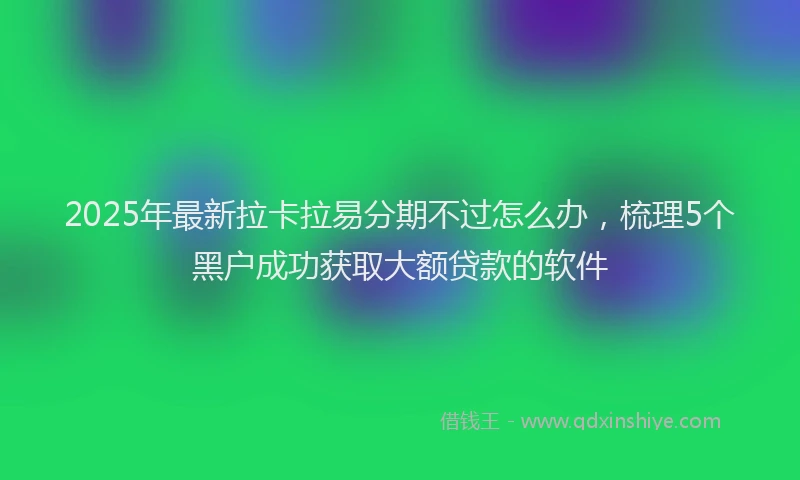2025年最新拉卡拉易分期不过怎么办，梳理5个黑户成功获取大额贷款的软件