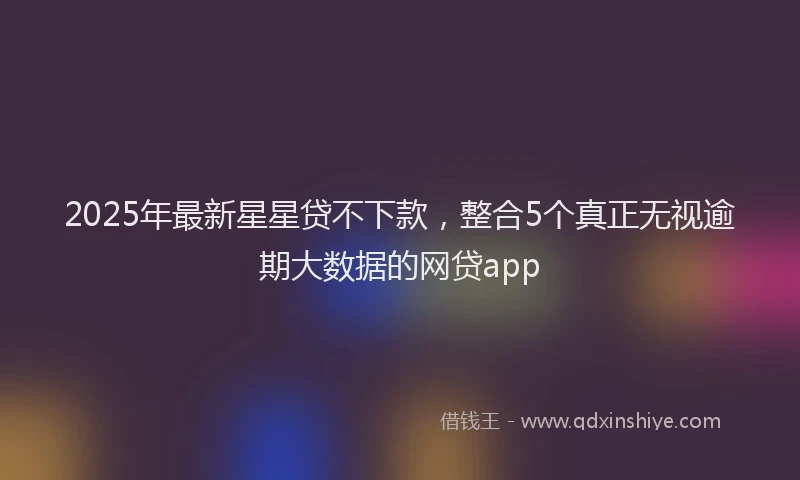 2025年最新星星贷不下款，整合5个真正无视逾期大数据的网贷app