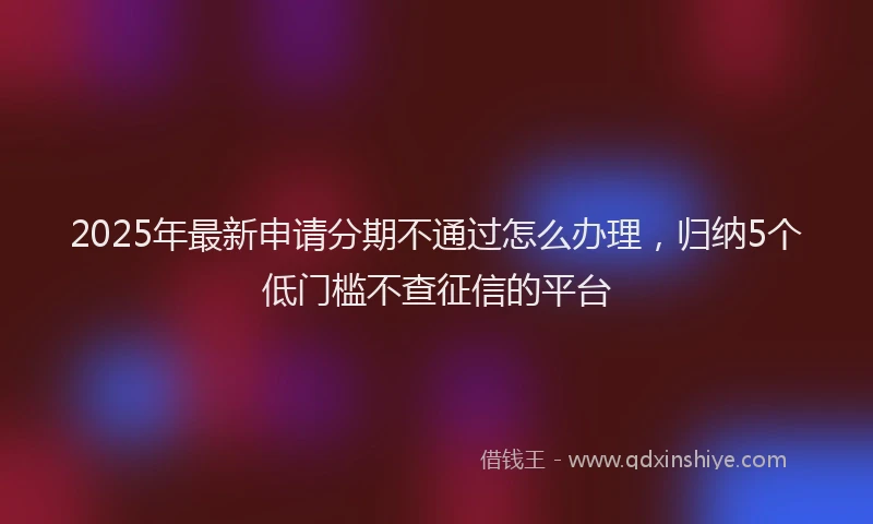 2025年最新申请分期不通过怎么办理，归纳5个低门槛不查征信的平台
