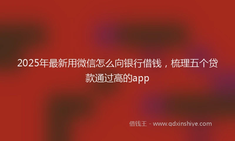 2025年最新用微信怎么向银行借钱，梳理五个贷款通过高的app