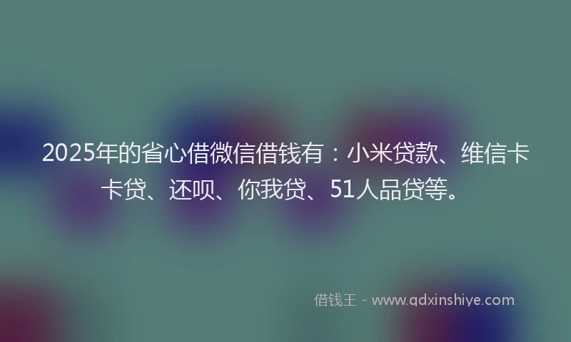 2025年的省心借微信借钱有：小米贷款、维信卡卡贷、还呗、你我贷、51人品贷等。