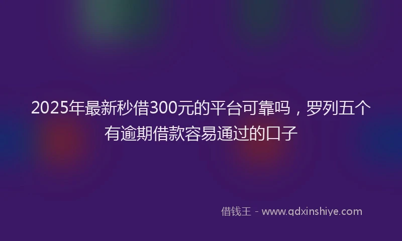 2025年最新秒借300元的平台可靠吗，罗列五个有逾期借款容易通过的口子