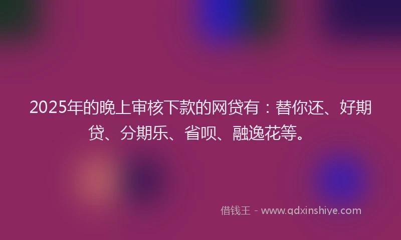 2025年的晚上审核下款的网贷有：替你还、好期贷、分期乐、省呗、融逸花等。