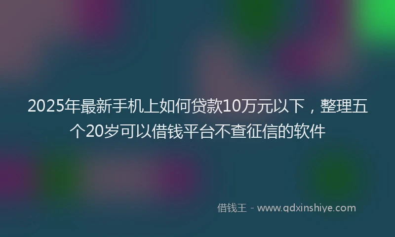 2025年最新手机上如何贷款10万元以下，整理五个20岁可以借钱平台不查征信的软件
