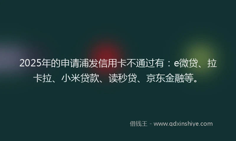 2025年的申请浦发信用卡不通过有：e微贷、拉卡拉、小米贷款、读秒贷、京东金融等。