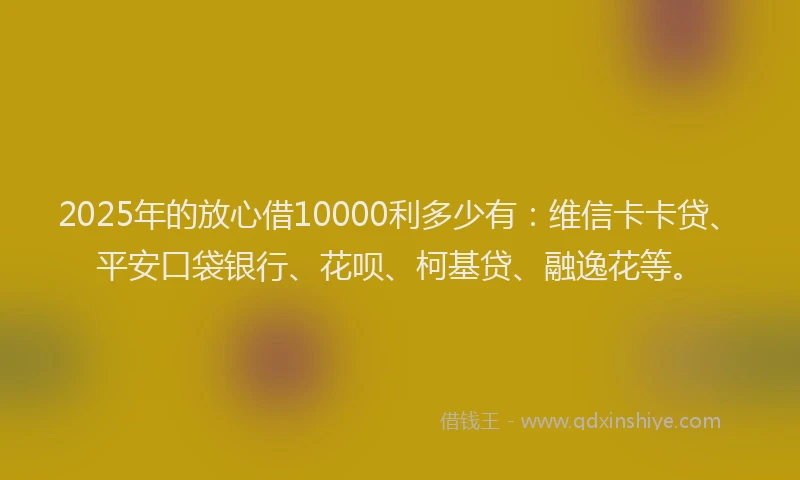 2025年的放心借10000利多少有：维信卡卡贷、平安口袋银行、花呗、柯基贷、融逸花等。