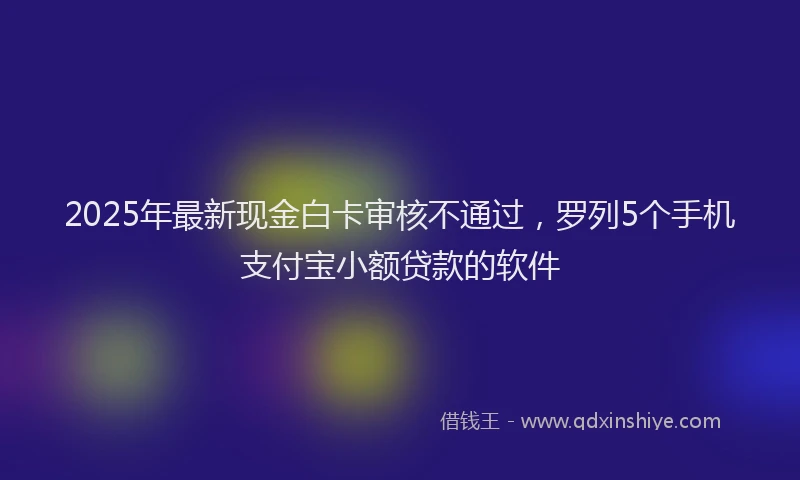 2025年最新现金白卡审核不通过，罗列5个手机支付宝小额贷款的软件