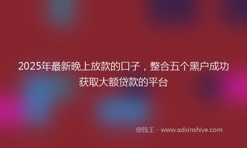 2025年最新晚上放款的口子，整合五个黑户成功获取大额贷款的平台
