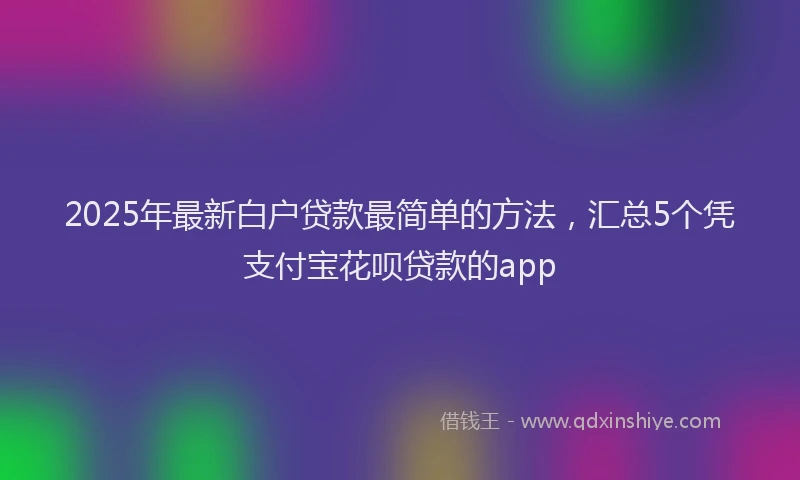 2025年最新白户贷款最简单的方法，汇总5个凭支付宝花呗贷款的app