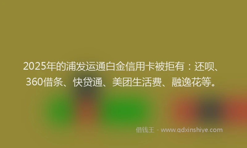 2025年的浦发运通白金信用卡被拒有：还呗、360借条、快贷通、美团生活费、融逸花等。
