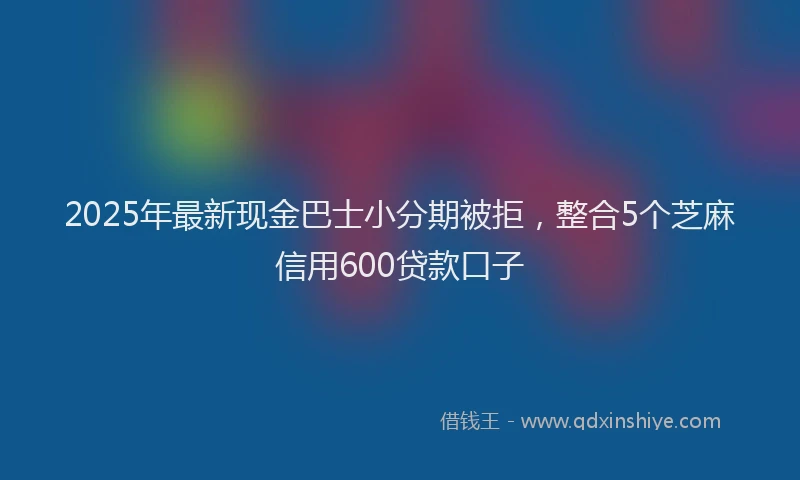 2025年最新现金巴士小分期被拒，整合5个芝麻信用600贷款口子