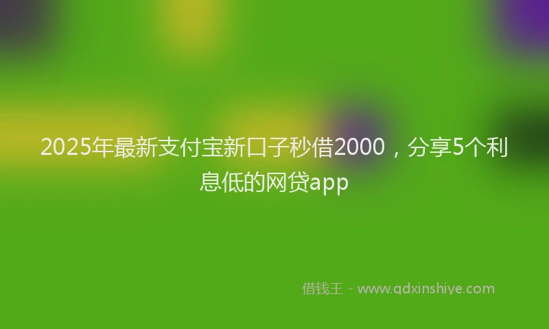 2025年最新支付宝新口子秒借2000，分享5个利息低的网贷app
