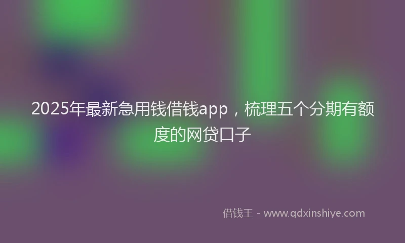 2025年最新急用钱借钱app，梳理五个分期有额度的网贷口子
