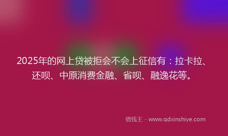 2025年的网上贷被拒会不会上征信有：拉卡拉、还呗、中原消费金融、省呗、融逸花等。