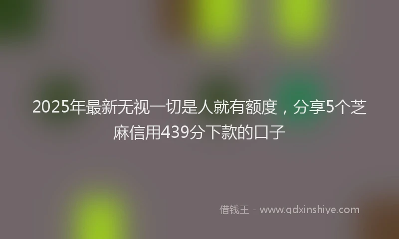 2025年最新无视一切是人就有额度，分享5个芝麻信用439分下款的口子