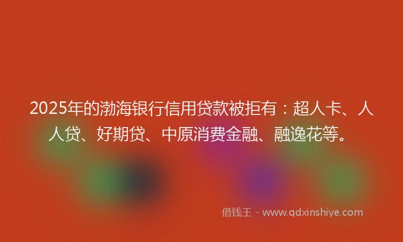 2025年的渤海银行信用贷款被拒有：超人卡、人人贷、好期贷、中原消费金融、融逸花等。