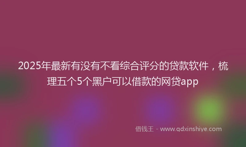 2025年最新有没有不看综合评分的贷款软件，梳理五个5个黑户可以借款的网贷app
