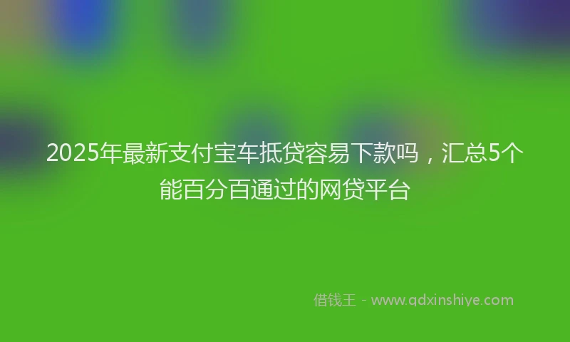 2025年最新支付宝车抵贷容易下款吗，汇总5个能百分百通过的网贷平台