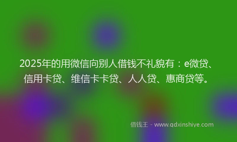 2025年的用微信向别人借钱不礼貌有：e微贷、信用卡贷、维信卡卡贷、人人贷、惠商贷等。