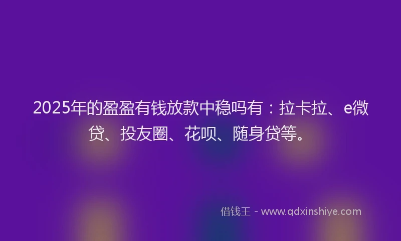 2025年的盈盈有钱放款中稳吗有：拉卡拉、e微贷、投友圈、花呗、随身贷等。