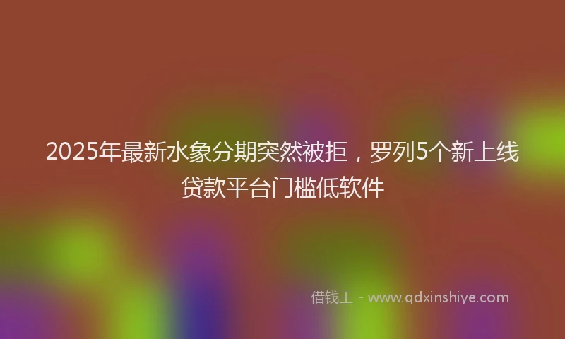 2025年最新水象分期突然被拒，罗列5个新上线贷款平台门槛低软件