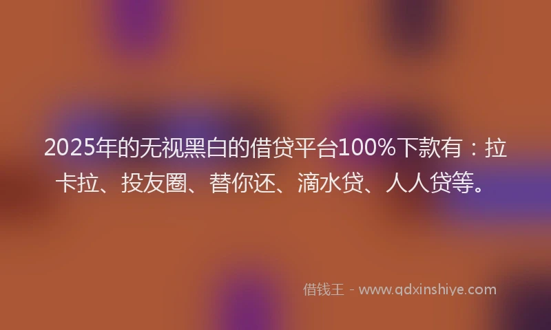 2025年的无视黑白的借贷平台100%下款有：拉卡拉、投友圈、替你还、滴水贷、人人贷等。