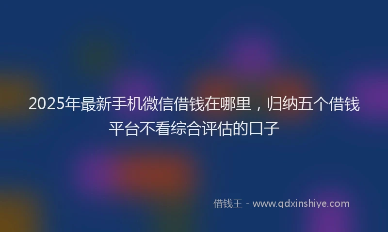 2025年最新手机微信借钱在哪里，归纳五个借钱平台不看综合评估的口子