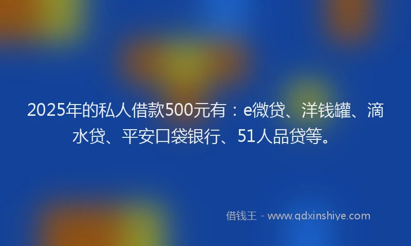 2025年的私人借款500元有：e微贷、洋钱罐、滴水贷、平安口袋银行、51人品贷等。