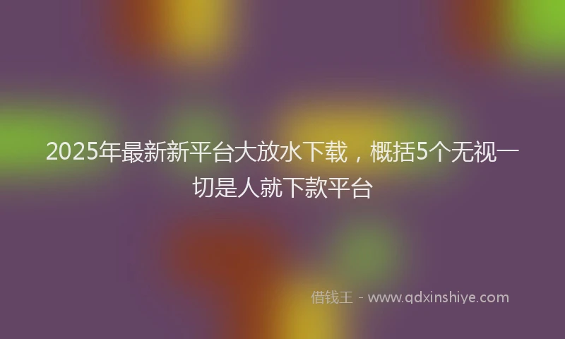 2025年最新新平台大放水下载，概括5个无视一切是人就下款平台