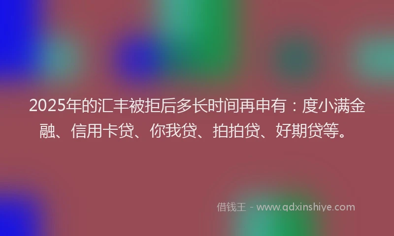 2025年的汇丰被拒后多长时间再申有：度小满金融、信用卡贷、你我贷、拍拍贷、好期贷等。