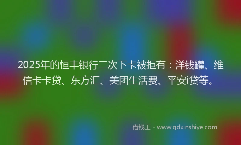 2025年的恒丰银行二次下卡被拒有：洋钱罐、维信卡卡贷、东方汇、美团生活费、平安i贷等。