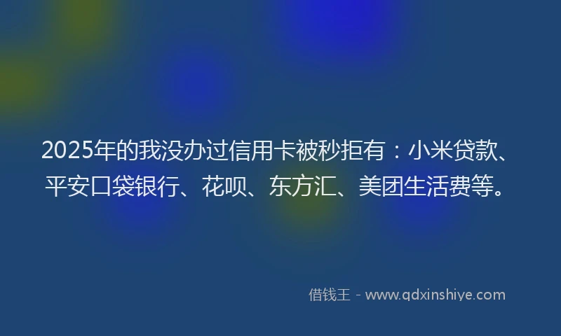 2025年的我没办过信用卡被秒拒有：小米贷款、平安口袋银行、花呗、东方汇、美团生活费等。