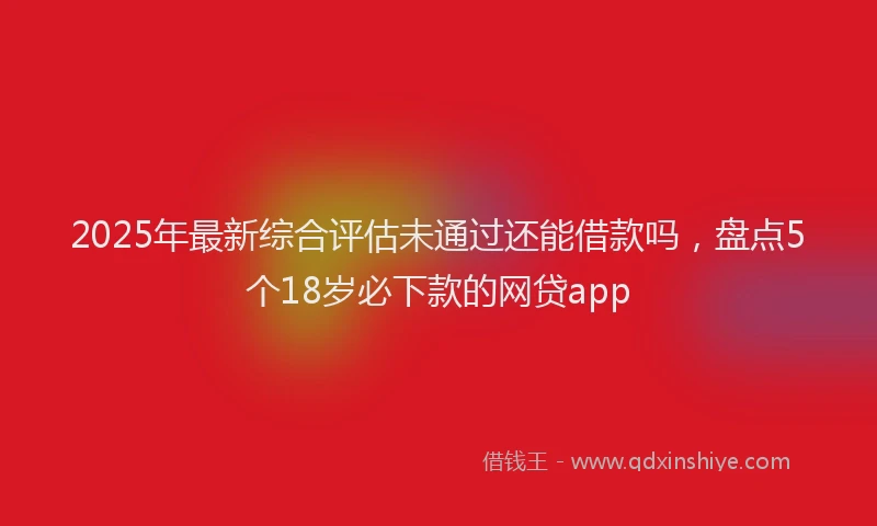 2025年最新综合评估未通过还能借款吗，盘点5个18岁必下款的网贷app