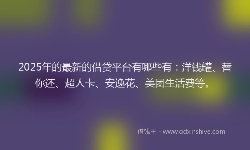 2025年的最新的借贷平台有哪些有：洋钱罐、替你还、超人卡、安逸花、美团生活费等。