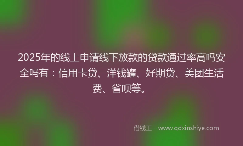 2025年的线上申请线下放款的贷款通过率高吗安全吗有：信用卡贷、洋钱罐、好期贷、美团生活费、省呗等。
