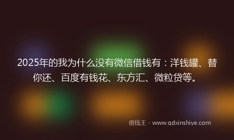 2025年的我为什么没有微信借钱有：洋钱罐、替你还、百度有钱花、东方汇、微粒贷等。