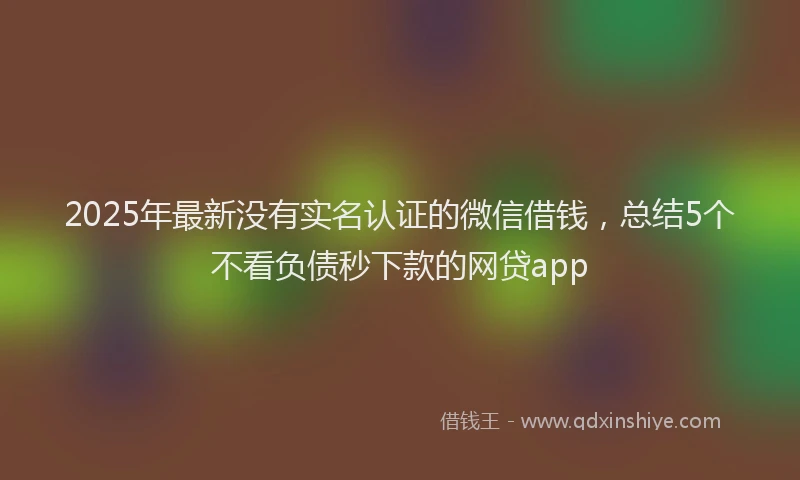 2025年最新没有实名认证的微信借钱，总结5个不看负债秒下款的网贷app