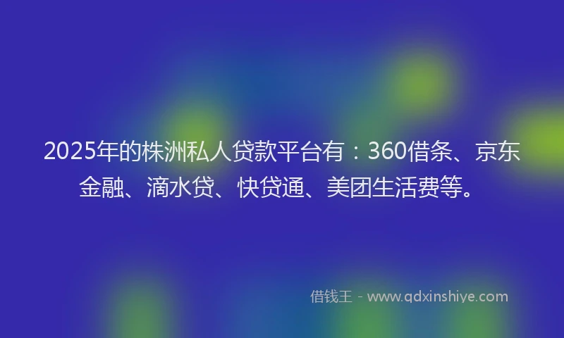 2025年的株洲私人贷款平台有：360借条、京东金融、滴水贷、快贷通、美团生活费等。