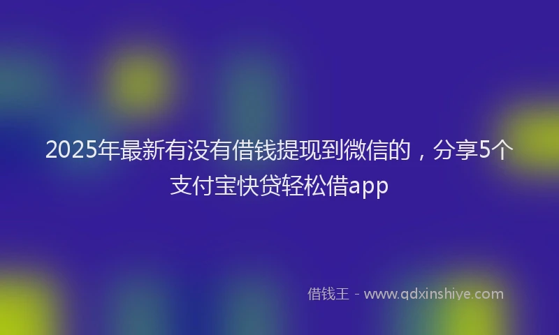2025年最新有没有借钱提现到微信的，分享5个支付宝快贷轻松借app