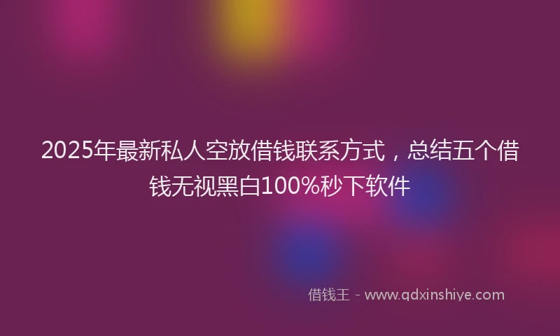 2025年最新私人空放借钱联系方式，总结五个借钱无视黑白100%秒下软件