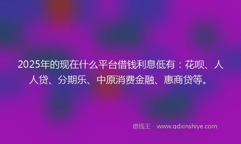 2025年的现在什么平台借钱利息低有：花呗、人人贷、分期乐、中原消费金融、惠商贷等。