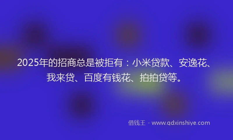 2025年的招商总是被拒有：小米贷款、安逸花、我来贷、百度有钱花、拍拍贷等。