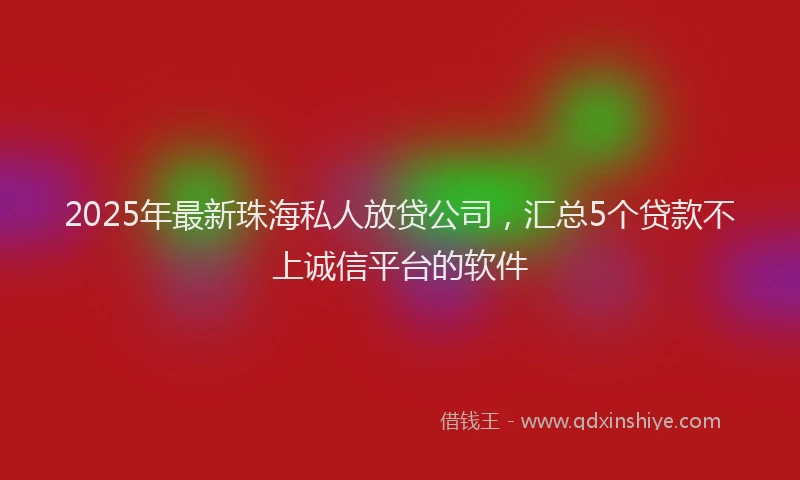 2025年最新珠海私人放贷公司，汇总5个贷款不上诚信平台的软件