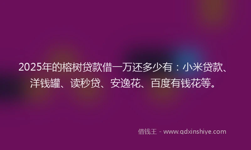 2025年的榕树贷款借一万还多少有：小米贷款、洋钱罐、读秒贷、安逸花、百度有钱花等。