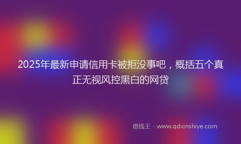 2025年最新申请信用卡被拒没事吧，概括五个真正无视风控黑白的网贷