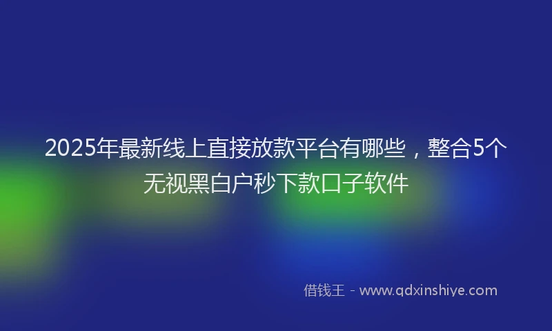 2025年最新线上直接放款平台有哪些，整合5个无视黑白户秒下款口子软件