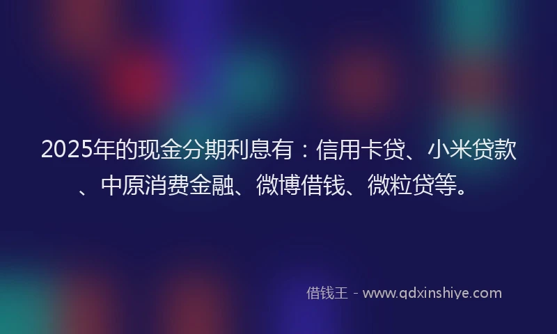 2025年的现金分期利息有：信用卡贷、小米贷款、中原消费金融、微博借钱、微粒贷等。