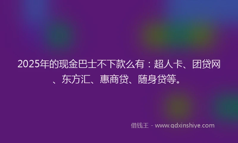 2025年的现金巴士不下款么有:超人卡、团贷网、东方汇、惠商贷、随身贷等。