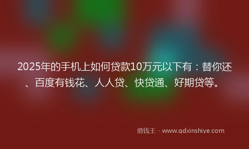 2025年的手机上如何贷款10万元以下有：替你还、百度有钱花、人人贷、快贷通、好期贷等。