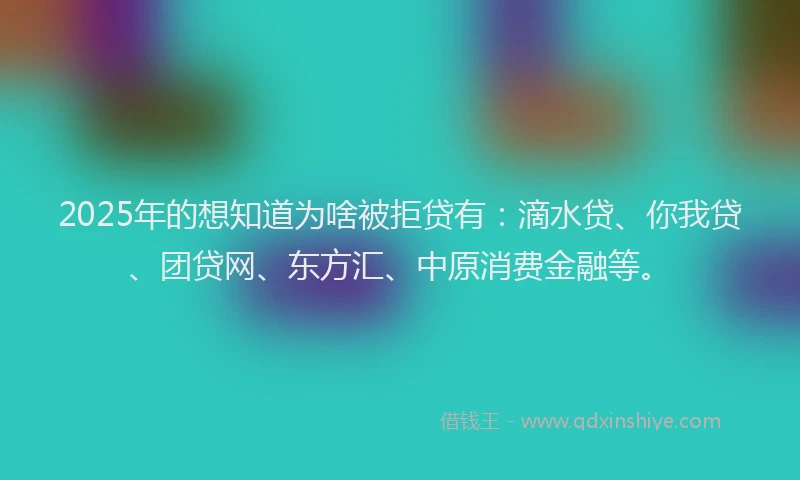 2025年的想知道为啥被拒贷有：滴水贷、你我贷、团贷网、东方汇、中原消费金融等。